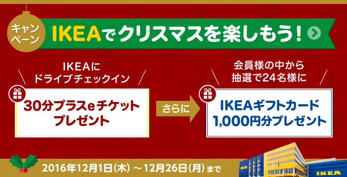 IKEAでクリスマスを楽しもう！キャンペーン IKEAにドライブチェックインをすると『30分プラスeチケット』さらに抽選で、IKEAにドライブチェックインをした会員様の中から24名様にIKEAギフトカード1,000円分をプレゼント！　2016年12月1日（木）～12月26日（月）まで
